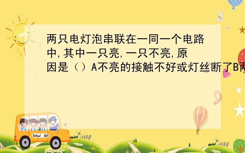 两只电灯泡串联在一同一个电路中,其中一只亮,一只不亮,原因是（）A不亮的接触不好或灯丝断了B两灯相比,不亮的其电阻太小C两灯相比,不亮的其电阻太大D两灯相比,通过的不亮灯泡的电流太