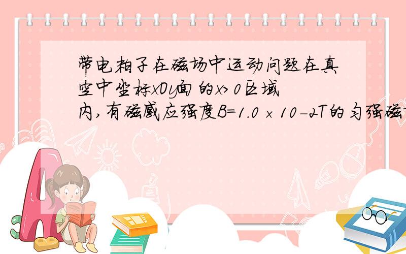 带电粒子在磁场中运动问题在真空中坐标xOy面的x＞0区域内,有磁感应强度B=1.0×10－2T的匀强磁场,方向与xOy平面垂直,在x轴上的P(10,0)点处有一放射源,在xOy平面内向各个方向发射速率为v=1.0×105m/