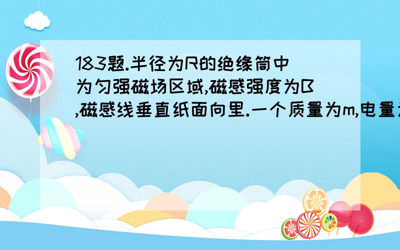 183题.半径为R的绝缘筒中为匀强磁场区域,磁感强度为B,磁感线垂直纸面向里.一个质量为m,电量为q的正离子,以速度v从圆筒上C孔处沿直径方向射入筒内,如果离子与圆筒碰撞两次（磁撞时不损失