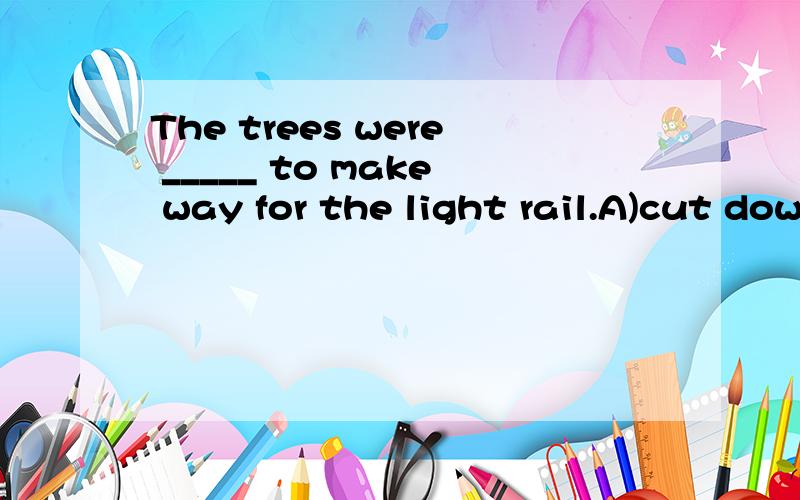 The trees were _____ to make way for the light rail.A)cut down B)thrown away C)keep off D)taken out