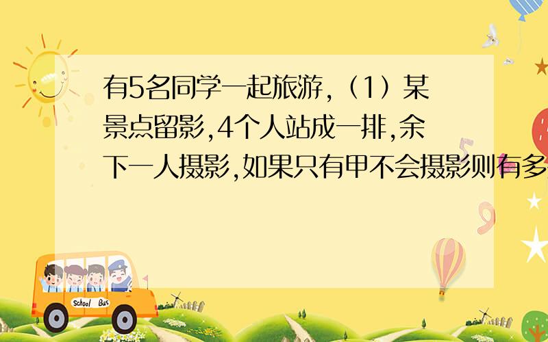 有5名同学一起旅游,（1）某景点留影,4个人站成一排,余下一人摄影,如果只有甲不会摄影则有多少种不同的排法?（2）在某湖区乘快艇游览,每只快艇最多只能容纳4人,因此这5人要分成两组,不