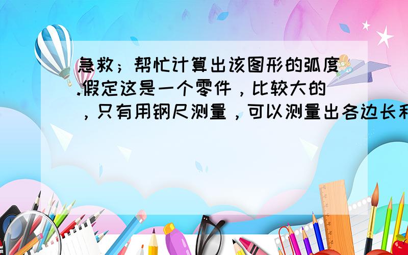 急救；帮忙计算出该图形的弧度.假定这是一个零件，比较大的，只有用钢尺测量，可以测量出各边长和弧长，怎么计算这个弧度呢。（左边是A，右边是B,上边是C,下边是D）