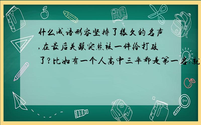 什么成语形容坚持了很久的名声,在最后关头突然被一件给打破了?比如有一个人高中三年都是第一名,就是在高考这一次考差了.差不多多就这样的场景吧,用什么成语或熟语形容?谢谢.应该都不