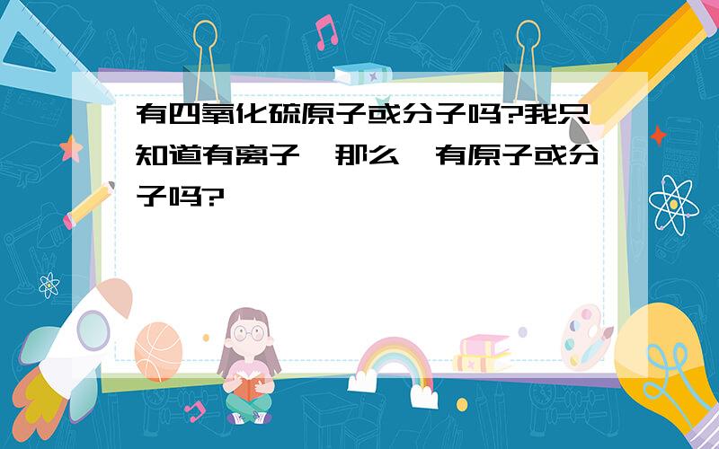 有四氧化硫原子或分子吗?我只知道有离子,那么,有原子或分子吗?