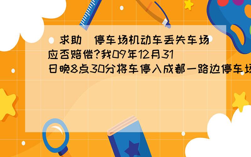 [求助]停车场机动车丢失车场应否赔偿?我09年12月31日晚8点30分将车停入成都一路边停车场,收费员告知守到晚11点后收取5元停车费,并开具定额停车票.我于10时15分时取车发现车辆被盗,当即报