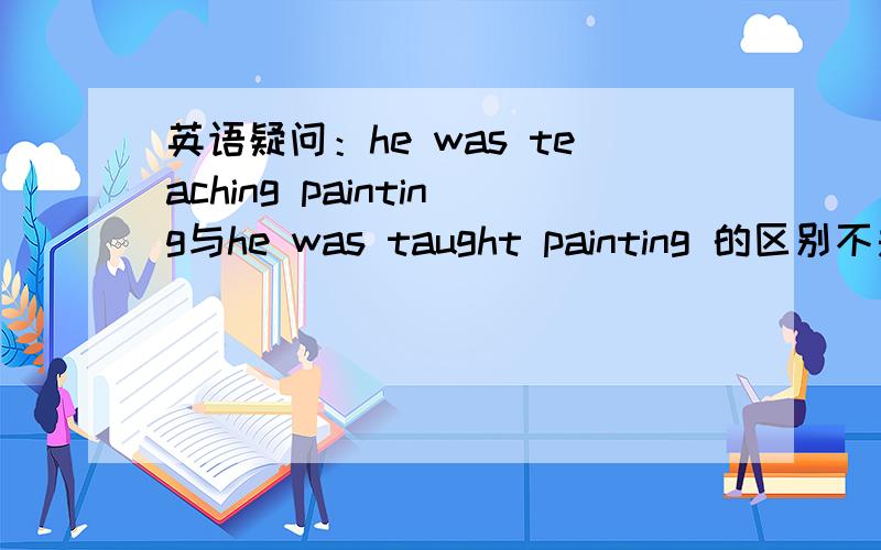 英语疑问：he was teaching painting与he was taught painting 的区别不是be动词后用动词ING形式么,怎么he was taught painting 出现了两个动词