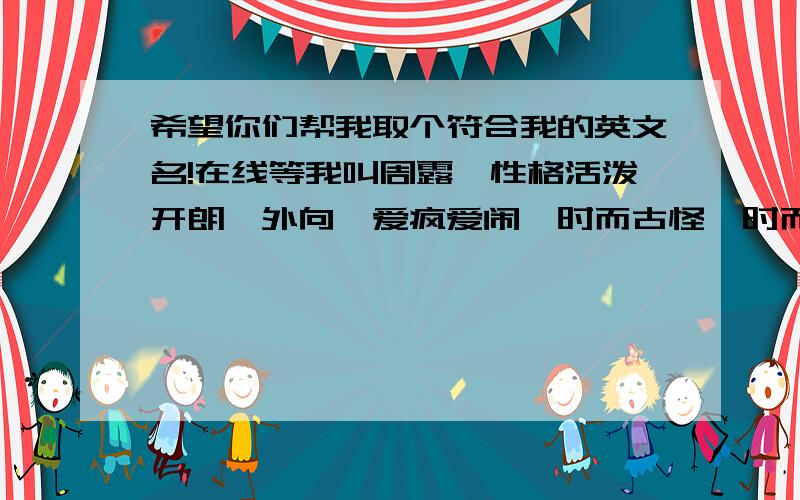 希望你们帮我取个符合我的英文名!在线等我叫周露,性格活泼开朗,外向,爱疯爱闹,时而古怪,时而发疯,时而不知道自己做什么,有点任性,没脾气,