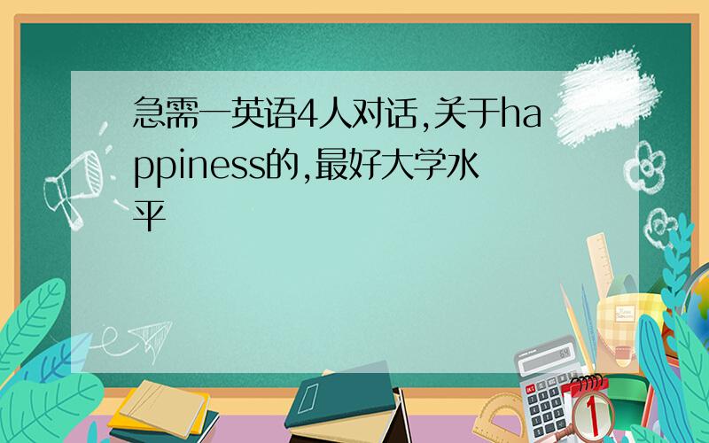 急需一英语4人对话,关于happiness的,最好大学水平