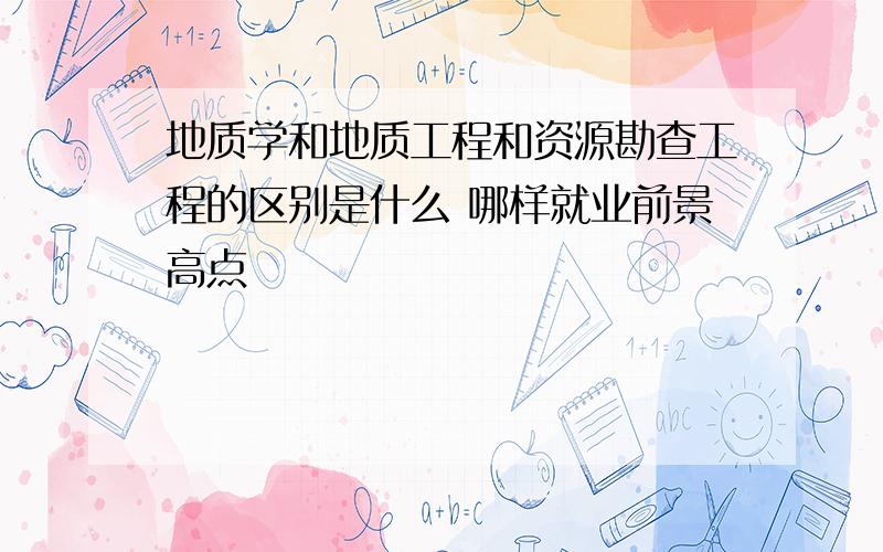 地质学和地质工程和资源勘查工程的区别是什么 哪样就业前景高点