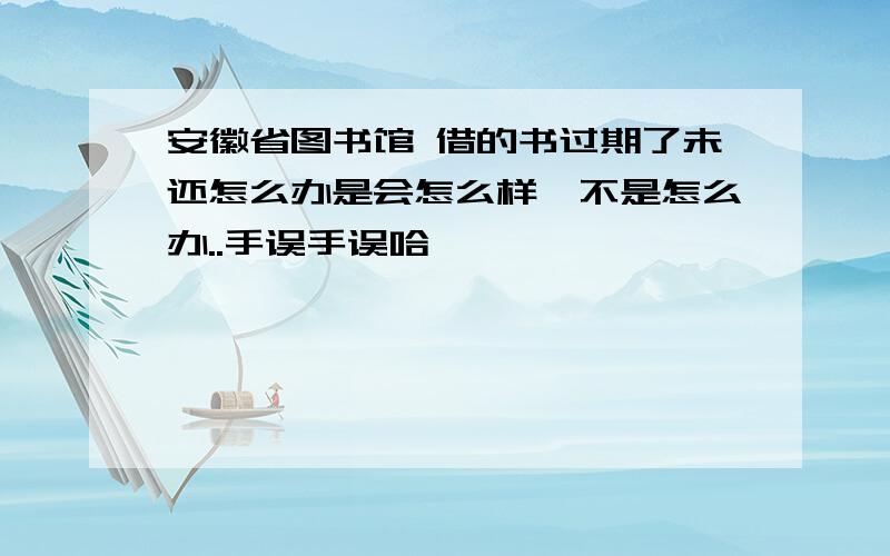 安徽省图书馆 借的书过期了未还怎么办是会怎么样,不是怎么办..手误手误哈