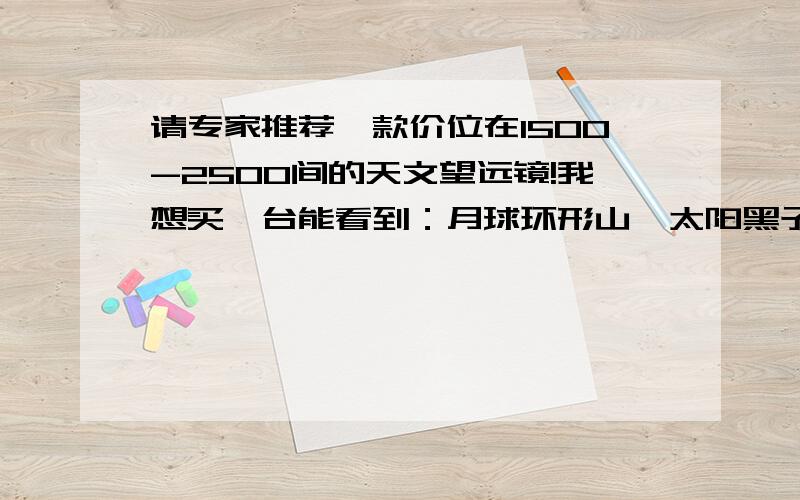 请专家推荐一款价位在1500-2500间的天文望远镜!我想买一台能看到：月球环形山、太阳黑子、耀斑、土星、木星、星云的天文望远镜,要很清晰的,价格在2000元左右的.对市场不了解,不知道2000元