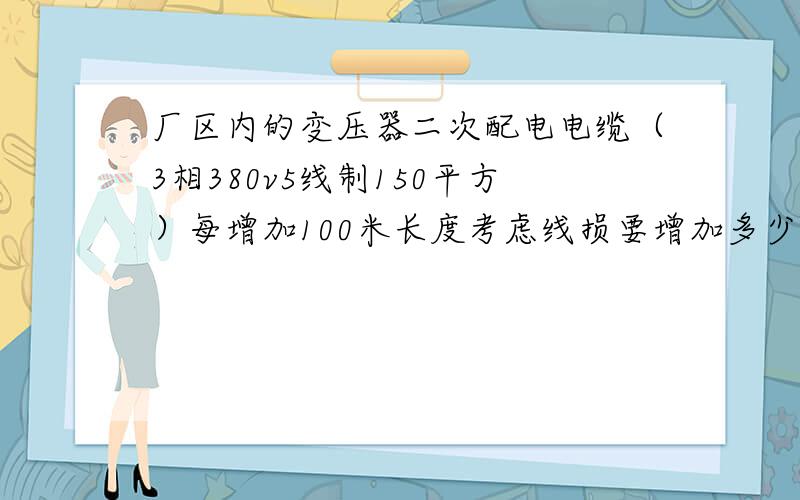 厂区内的变压器二次配电电缆（3相380v5线制150平方）每增加100米长度考虑线损要增加多少平方?现在长度135米,车间要移动100米,电缆就要235米.