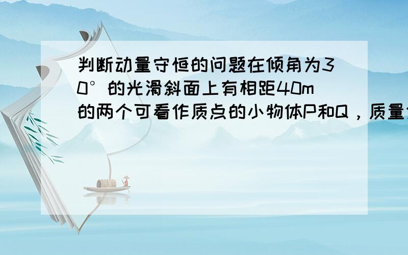 判断动量守恒的问题在倾角为30°的光滑斜面上有相距40m的两个可看作质点的小物体P和Q，质量分别mP=0.1kg和mQ=0.5kg，其中P不带电，Q带电。整个装置处在正交的匀强电场和匀强磁场中，电场强