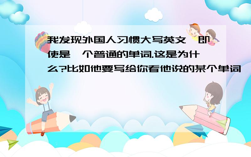 我发现外国人习惯大写英文,即使是一个普通的单词.这是为什么?比如他要写给你看他说的某个单词,就是大写的.