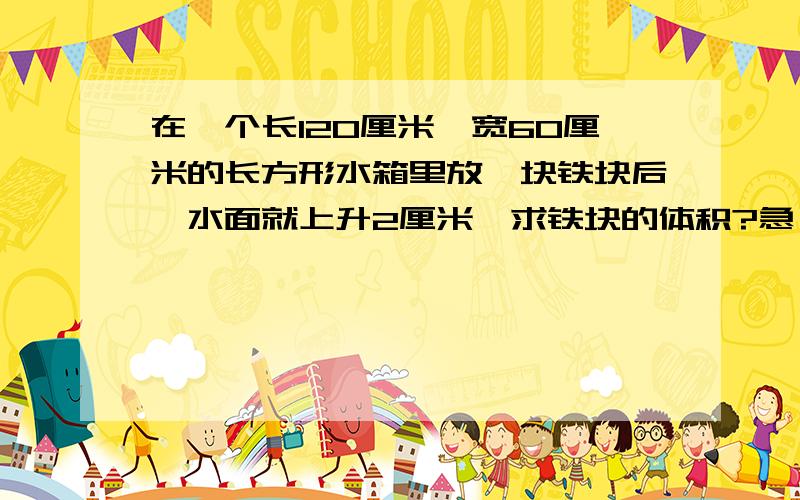 在一个长120厘米,宽60厘米的长方形水箱里放一块铁块后,水面就上升2厘米,求铁块的体积?急