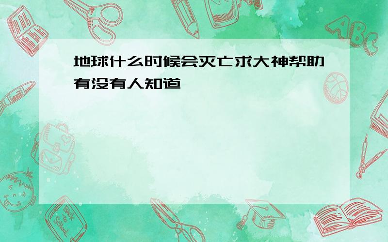 地球什么时候会灭亡求大神帮助有没有人知道