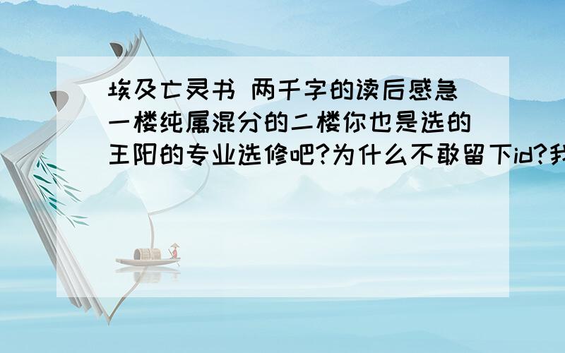 埃及亡灵书 两千字的读后感急一楼纯属混分的二楼你也是选的王阳的专业选修吧?为什么不敢留下id?我最看不惯的就是你这种扮清高的人,你要是不用上网查夜不会来到这里了吧.不屑.三楼说