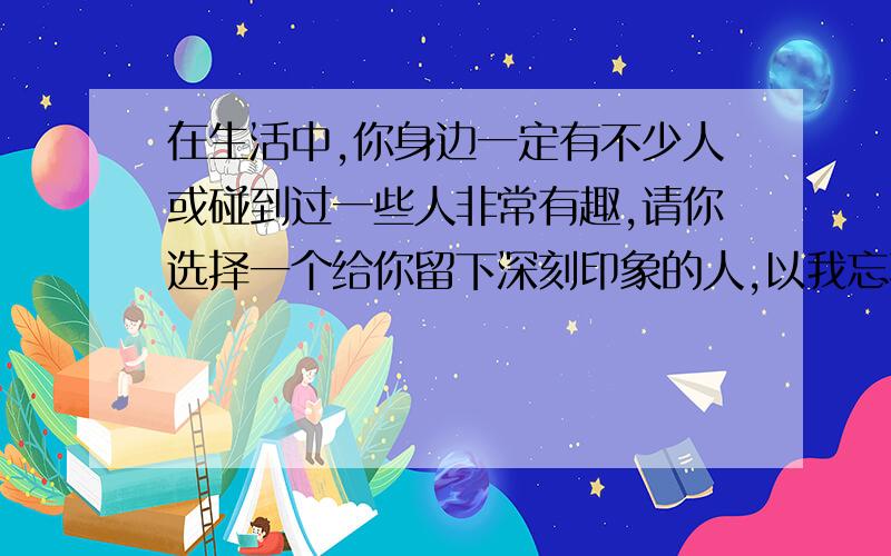 在生活中,你身边一定有不少人或碰到过一些人非常有趣,请你选择一个给你留下深刻印象的人,以我忘不了为题,100字左右就行,