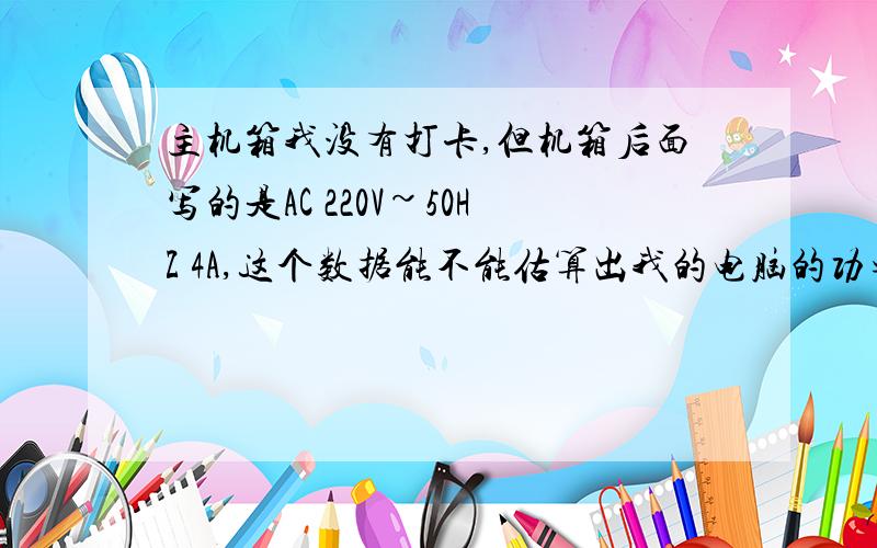 主机箱我没有打卡,但机箱后面写的是AC 220V~50HZ 4A,这个数据能不能估算出我的电脑的功率?后面我的意思没有表达清楚 ,是估算下我的电脑的电源的功率,我现在要换个显卡,怕电脑的电源功率不