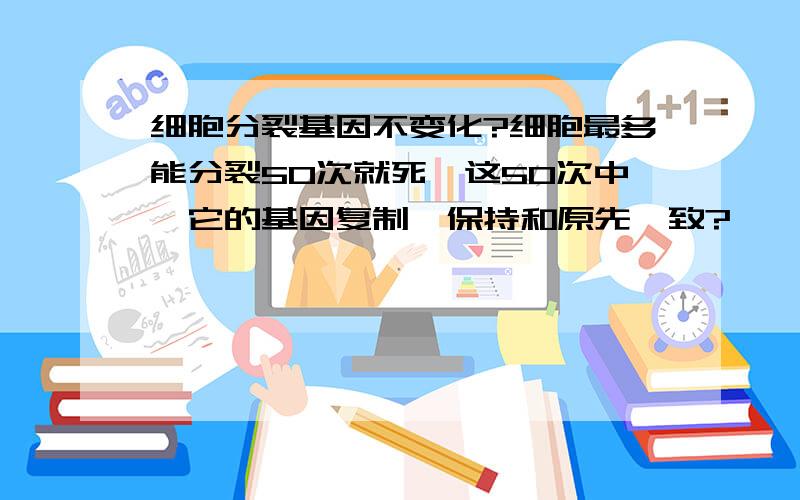 细胞分裂基因不变化?细胞最多能分裂50次就死,这50次中,它的基因复制,保持和原先一致?