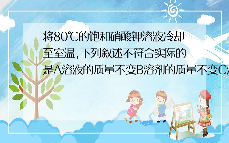 将80℃的饱和硝酸钾溶液冷却至室温,下列叙述不符合实际的是A溶液的质量不变B溶剂的质量不变C溶液由浓变稀D有晶体从溶液中析出