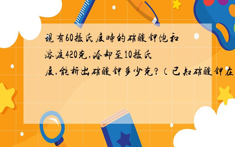 现有60摄氏度时的硝酸钾饱和溶液420克,冷却至10摄氏度,能析出硝酸钾多少克?（已知硝酸钾在60摄氏度和10摄氏度时的溶解度分别为110克和21克）