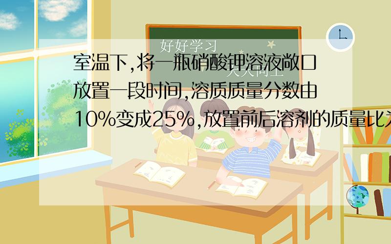 室温下,将一瓶硝酸钾溶液敞口放置一段时间,溶质质量分数由10%变成25%,放置前后溶剂的质量比为什么啊.