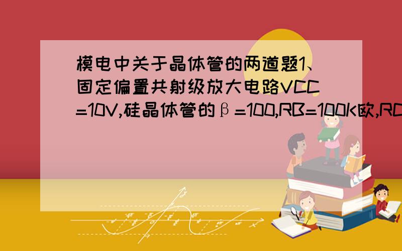 模电中关于晶体管的两道题1、固定偏置共射级放大电路VCC=10V,硅晶体管的β=100,RB=100K欧,RC=5K欧,则该电路中晶体管工作在（）A、放大区   B、饱和区   C、截止区   D、无法确定2、有两个电压放