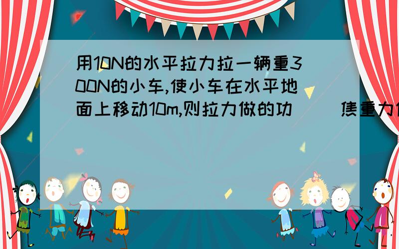 用10N的水平拉力拉一辆重300N的小车,使小车在水平地面上移动10m,则拉力做的功( )焦重力做功为（）焦