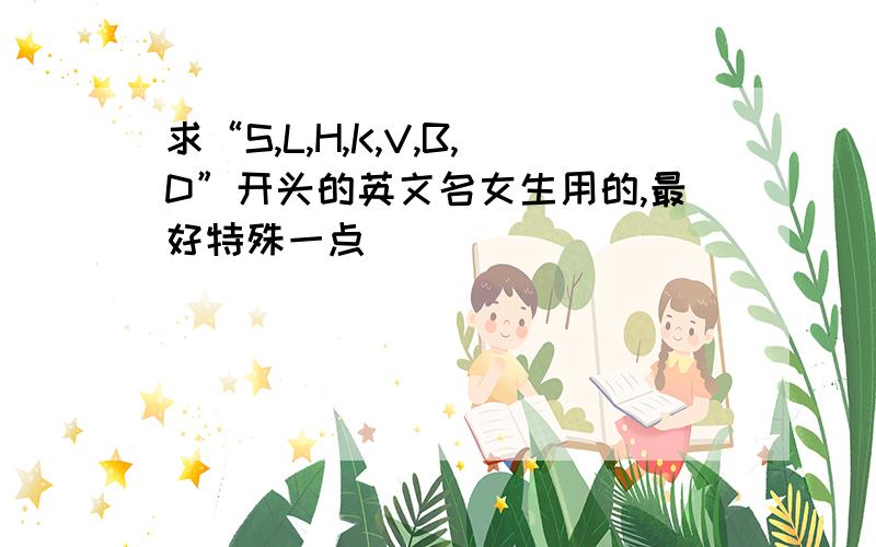 求“S,L,H,K,V,B,D”开头的英文名女生用的,最好特殊一点