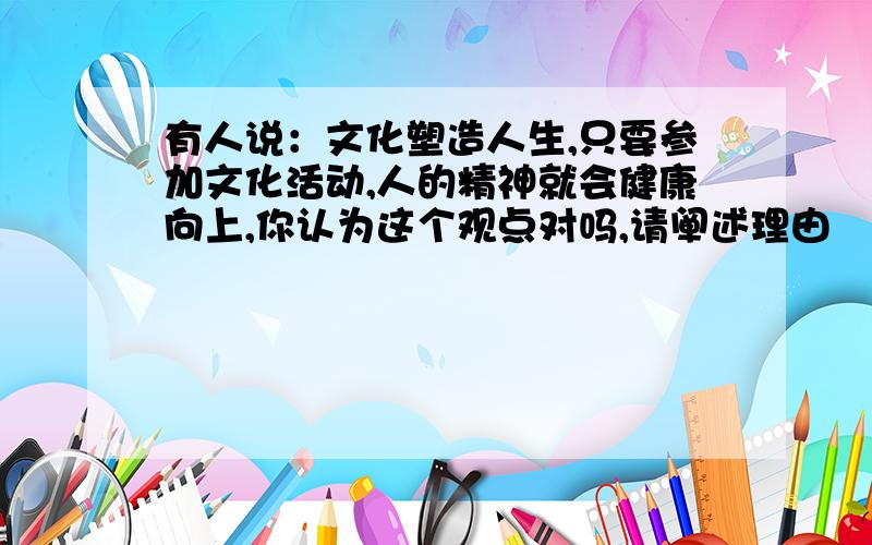 有人说：文化塑造人生,只要参加文化活动,人的精神就会健康向上,你认为这个观点对吗,请阐述理由