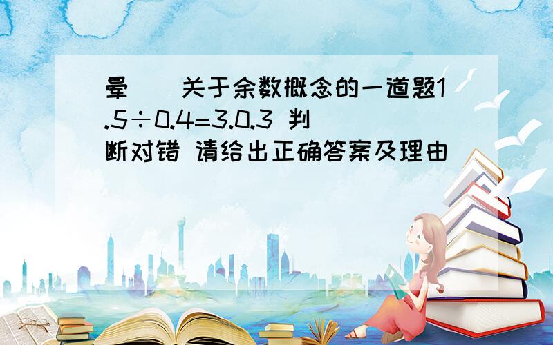 晕``关于余数概念的一道题1.5÷0.4=3.0.3 判断对错 请给出正确答案及理由