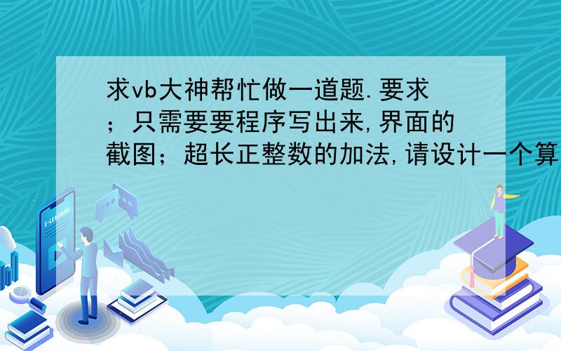 求vb大神帮忙做一道题.要求；只需要要程序写出来,界面的截图；超长正整数的加法,请设计一个算法完成两个超长正整数的加法.