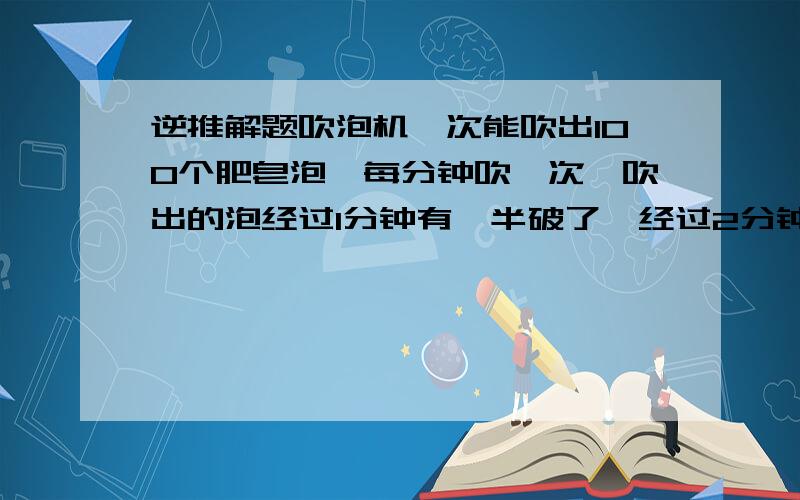 逆推解题吹泡机一次能吹出100个肥皂泡,每分钟吹一次,吹出的泡经过1分钟有一半破了,经过2分钟有十分之一没破,经过3分钟后有2%没破,经过4分钟就全破了.吹泡机连续吹10次后,没破的肥皂泡有