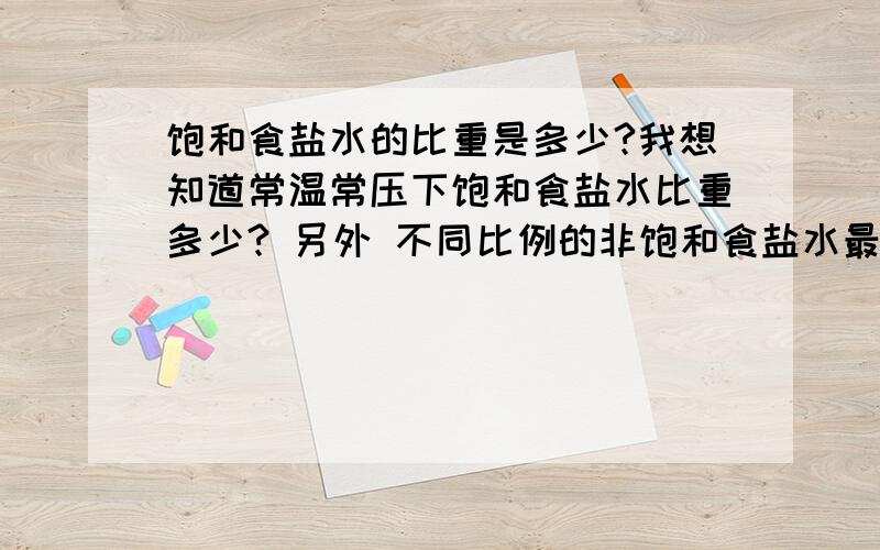 饱和食盐水的比重是多少?我想知道常温常压下饱和食盐水比重多少? 另外 不同比例的非饱和食盐水最好也能够给出  比如100克水 35-6为饱和食盐水 那么 添加25克食盐的非饱和食盐水溶液的比