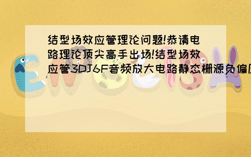 结型场效应管理论问题!恭请电路理论顶尖高手出场!结型场效应管3DJ6F音频放大电路静态栅源负偏压一般是多少伏?静态输出电阻一般是多少欧姆?结型场效应管3DJ6F源漏最大电压20伏,最大源漏