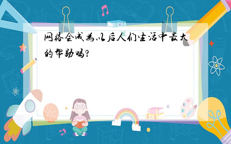 网络会成为以后人们生活中最大的帮助吗?