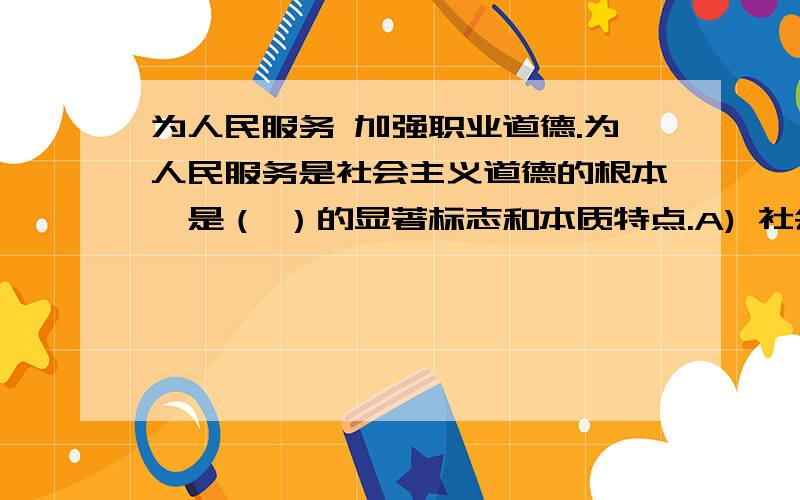 为人民服务 加强职业道德.为人民服务是社会主义道德的根本,是（ ）的显著标志和本质特点.A) 社会主义道德 B) 社会主义精神文明 C) 社会主义品德 D) 社会主义人生观 加强职业道德是市场经