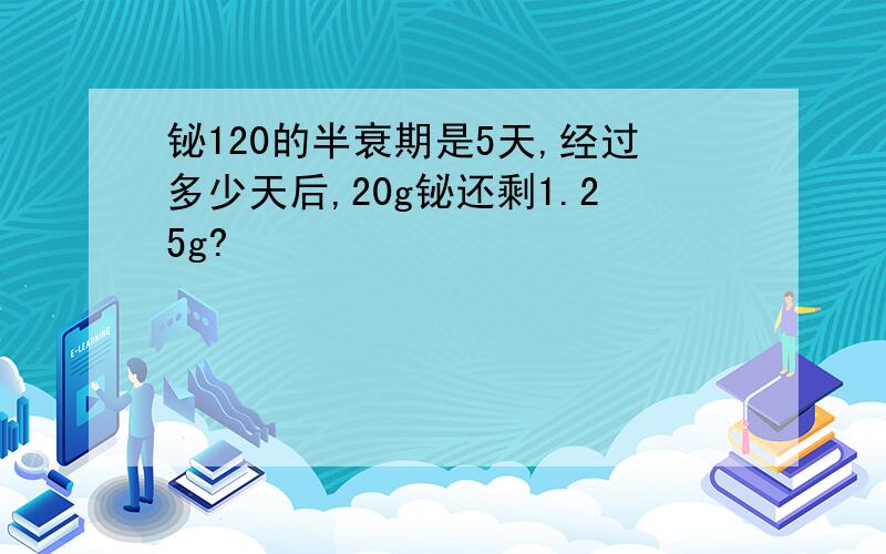 铋120的半衰期是5天,经过多少天后,20g铋还剩1.25g?