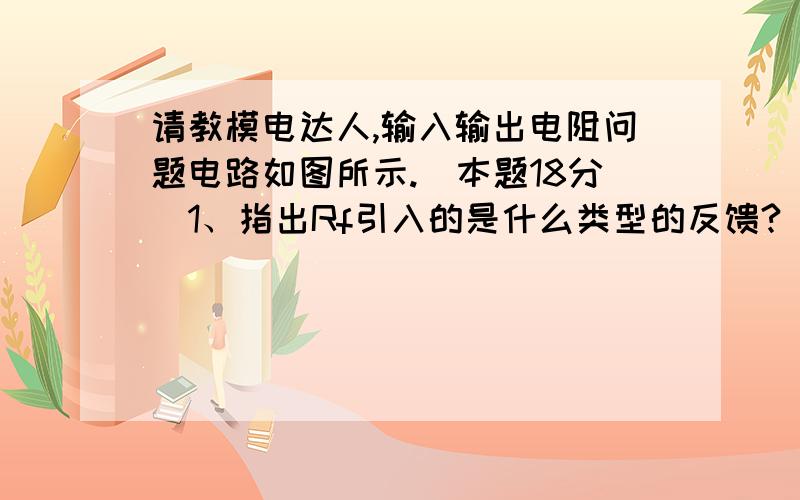 请教模电达人,输入输出电阻问题电路如图所示.（本题18分）1、指出Rf引入的是什么类型的反馈?（3分）2、近似估算该电路的电压放大倍数、输入电阻和输出电阻.（9分）3、若要求既降低该电