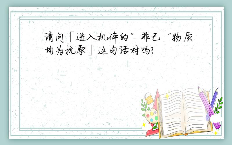 请问「进入机体的”非己“物质均为抗原」这句话对吗?