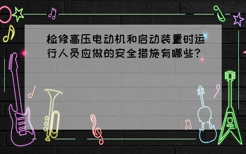 检修高压电动机和启动装置时运行人员应做的安全措施有哪些?