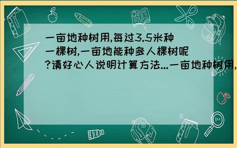 一亩地种树用,每过3.5米种一棵树,一亩地能种多人棵树呢?请好心人说明计算方法...一亩地种树用,每过3.5米种一棵树,一亩地能种多人棵树呢?请好心人说明计算方法,急,一亩地种树,竖间距是3.5