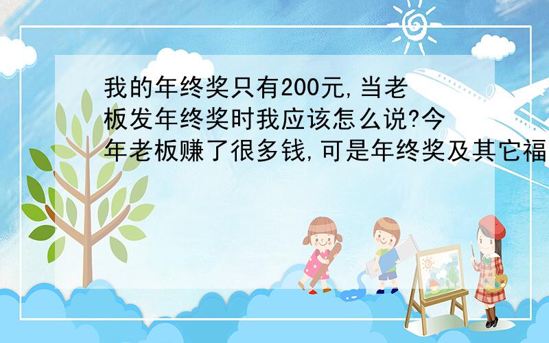 我的年终奖只有200元,当老板发年终奖时我应该怎么说?今年老板赚了很多钱,可是年终奖及其它福利越来越少,唉!当他给年终奖时发200元,我该怎么说“感谢的话”我是他的文员呢?