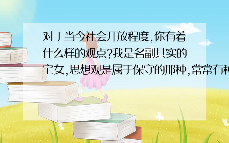 对于当今社会开放程度,你有着什么样的观点?我是名副其实的宅女,思想观是属于保守的那种,常常有种与社会脱节的感觉,我想知道现在的社会到底有多开放,开放到了那种程度?各位说哈各自的