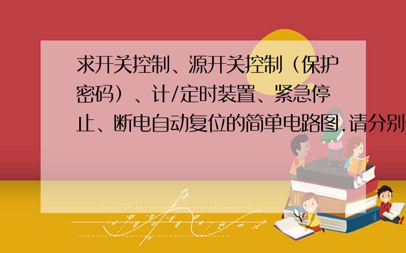 求开关控制、源开关控制（保护密码）、计/定时装置、紧急停止、断电自动复位的简单电路图.请分别告诉我电路图,不是一起的,实现相关功能电路中的电子元件有型号的也告诉我.能不能详