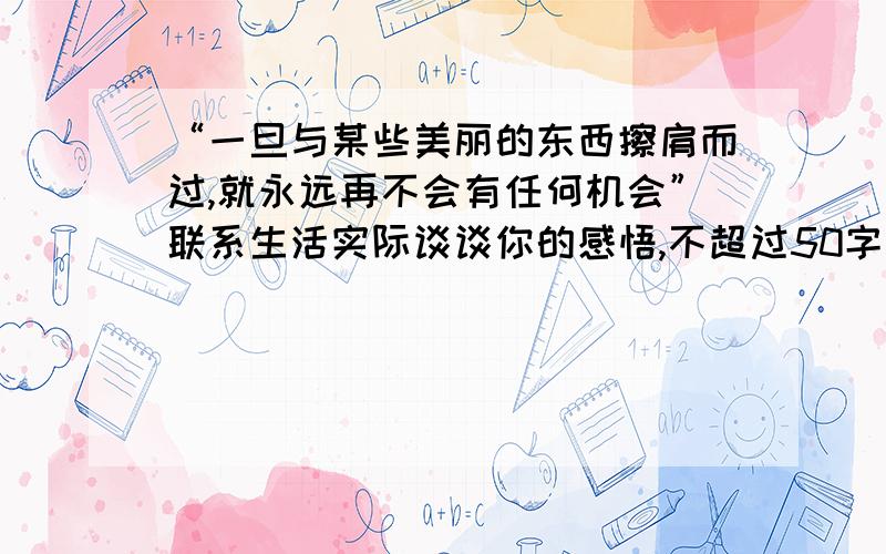 “一旦与某些美丽的东西擦肩而过,就永远再不会有任何机会”联系生活实际谈谈你的感悟,不超过50字