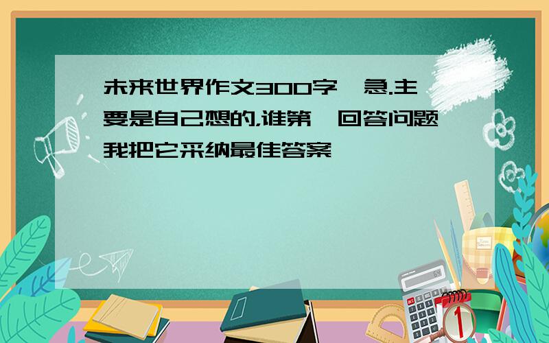 未来世界作文300字,急.主要是自己想的，谁第一回答问题我把它采纳最佳答案