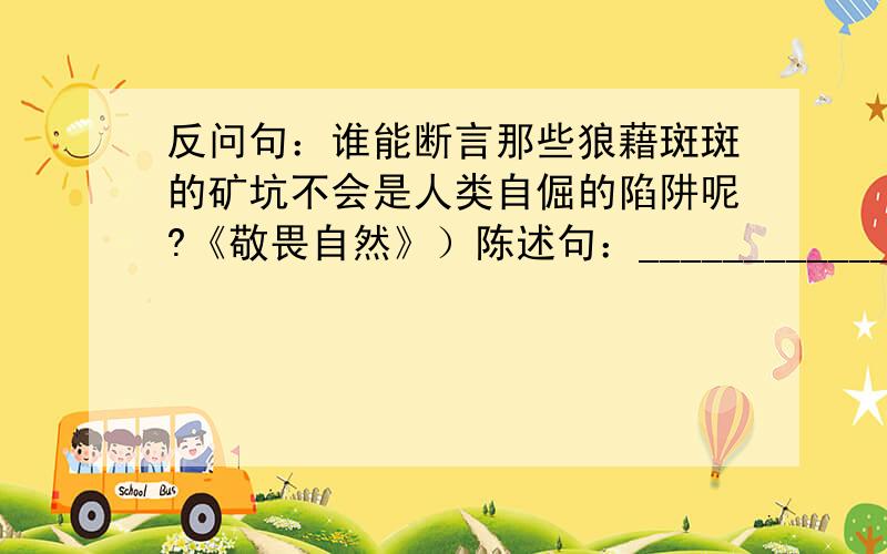 反问句：谁能断言那些狼藉斑斑的矿坑不会是人类自倔的陷阱呢?《敬畏自然》）陈述句：_________________________________________________.表达效果的差异：__________________________________________.