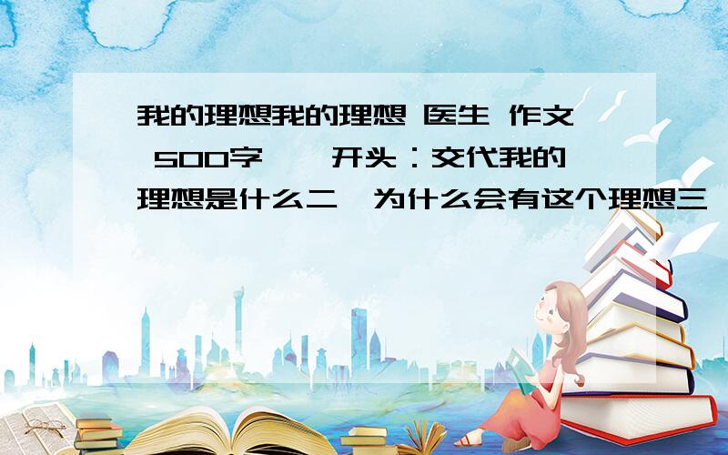 我的理想我的理想 医生 作文 500字一、开头：交代我的理想是什么二、为什么会有这个理想三、如何实现这个理想四、首尾呼应不要抄袭